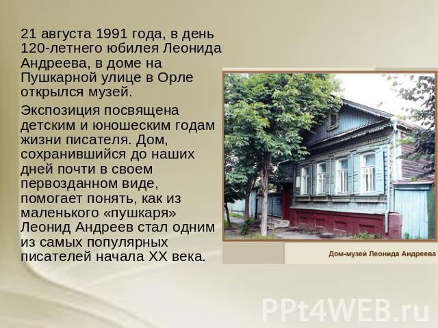 21 августа 1991 года, в день 120-летнего юбилея Леонида Андреева, в доме на Пушкарной улице в Орле открылся музей. Экспозиция посвящена детским и юношеским годам жизни писателя. Дом, сохранившийся до наших дней почти в своем первозданном виде, помог…