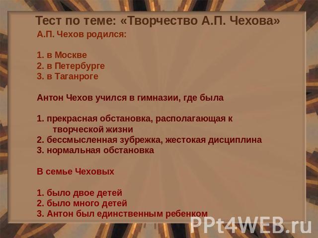 Тест по теме: «Творчество А.П. Чехова» А.П. Чехов родился: 1. в Москве 2. в Петербурге 3. в Таганроге Антон Чехов учился в гимназии, где была 1. прекрасная обстановка, располагающая к творческой жизни 2. бессмысленная зубрежка, жестокая дисциплина 3…