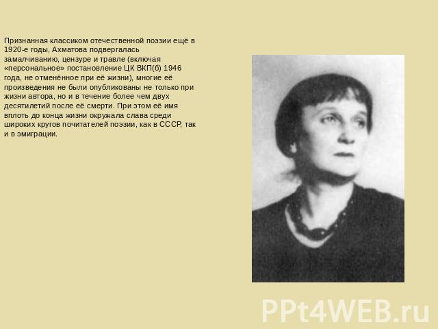Признанная классиком отечественной поэзии ещё в 1920-е годы, Ахматова подвергалась замалчиванию, цензуре и травле (включая «персональное» постановление ЦК ВКП(б) 1946 года, не отменённое при её жизни), многие её произведения не были опубликованы не …
