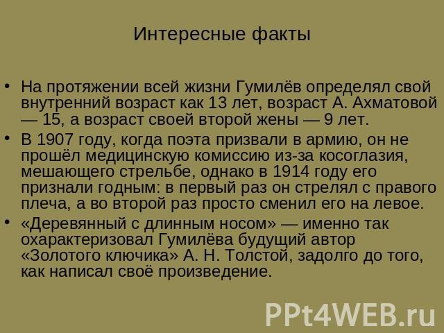 Интересные факты На протяжении всей жизни Гумилёв определял свой внутренний возраст как 13 лет, возраст А. Ахматовой — 15, а возраст своей второй жены — 9 лет. В 1907 году, когда поэта призвали в армию, он не прошёл медицинскую комиссию из-за косогл…