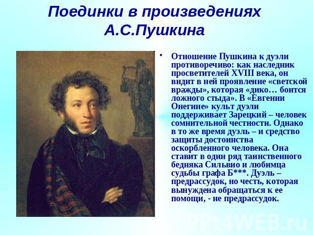 Поединки в произведениях А.С.Пушкина Отношение Пушкина к дуэли противоречиво: как наследник просветителей XVIII века, он видит в ней проявление «светской вражды», которая «дико… боится ложного стыда». В «Евгении Онегине» культ дуэли поддерживает Зар…