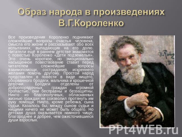 Образ народа в произведениях В.Г.Короленко Все произведения Короленко поднимают сложнейшие вопросы счастья человека, смысла его жизни и рассказывают обо всех испытаниях, выпадающих на его долю. Читатели ещё в раннем детстве знакомятся с повестью Кор…