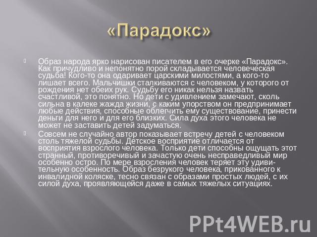 «Парадокс» Образ народа ярко нарисован писателем в его очерке «Парадокс». Как причудливо и непонятно порой складывается человеческая судьба! Кого-то она одаривает царскими милостями, а кого-то лишает всего. Мальчишки сталкиваются с человеком, у кото…