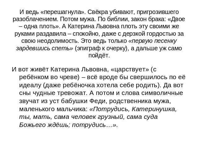 И ведь «перешагнула». Свёкра убивают, пригрозившего разоблачением. Потом мужа. По библии, закон брака: «Двое – одна плоть». А Катерина Львовна плоть эту своими же руками раздавила – спокойно, даже с дерзкой гордостью за свою неодолимость. Это ведь т…