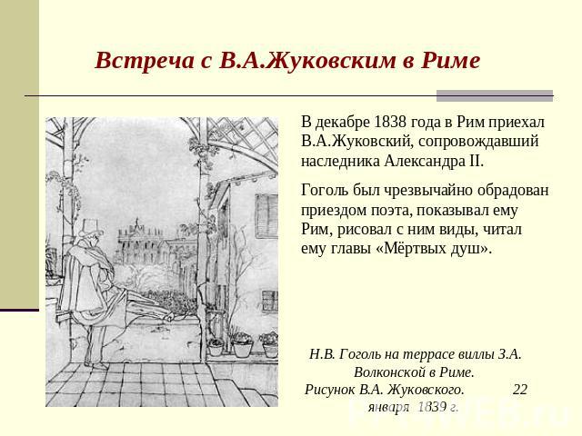 Встреча с В.А.Жуковским в Риме В декабре 1838 года в Рим приехал В.А.Жуковский, сопровождавший наследника Александра II. Гоголь был чрезвычайно обрадован приездом поэта, показывал ему Рим, рисовал с ним виды, читал ему главы «Мёртвых душ». Н.В. Гого…