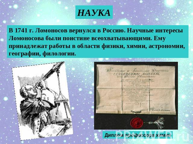 НАУКА В 1741 г. Ломоносов вернулся в Россию. Научные интересы Ломоносова были поистине всеохватывающими. Ему принадлежат работы в области физики, химии, астрономии, географии, филологии. Диплом профессора химии