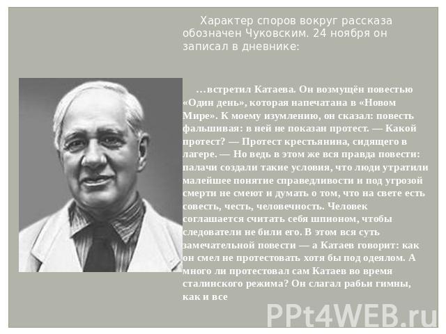 Характер споров вокруг рассказа обозначен Чуковским. 24 ноября он записал в дневнике: …встретил Катаева. Он возмущён повестью «Один день», которая напечатана в «Новом Мире». К моему изумлению, он сказал: повесть фальшивая: в ней не показан протест. …