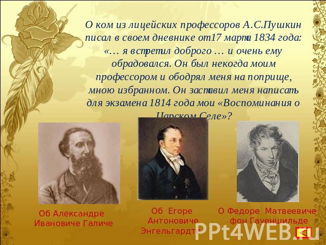 О ком из лицейских профессоров А.С.Пушкин писал в своем дневнике от 17 марта 1834 года: «… я встретил доброго … и очень ему обрадовался. Он был некогда моим профессором и ободрял меня на поприще, мною избранном. Он заставил меня написать для экзамен…