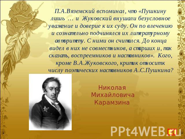 П.А.Вяземский вспоминал, что «Пушкину лишь … и Жуковский внушали безусловное уважение и доверие к их суду. Он по влечению и сознательно подчинялся их литературному авторитету. С ними он считался. До конца видел в них не совместников, а старших и, та…