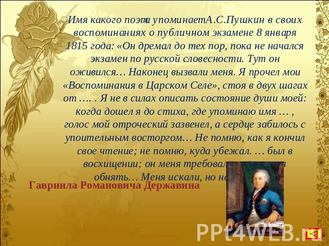 Имя какого поэта упоминает А.С.Пушкин в своих воспоминаниях о публичном экзамене 8 января 1815 года: «Он дремал до тех пор, пока не начался экзамен по русской словесности. Тут он оживился… Наконец вызвали меня. Я прочел мои «Воспоминания в Царском С…