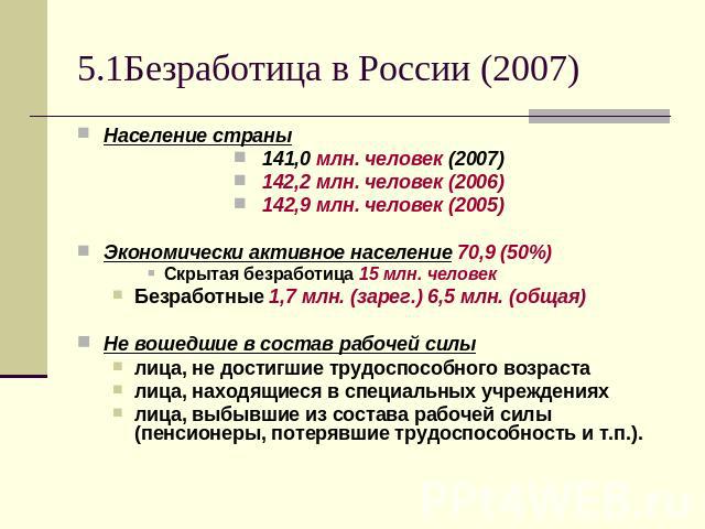 5.1Безработица в России (2007) Население страны 141,0 млн. человек (2007) 142,2 млн. человек (2006) 142,9 млн. человек (2005) Экономически активное население 70,9 (50%) Скрытая безработица 15 млн. человек Безработные 1,7 млн. (зарег.) 6,5 млн. (обща…