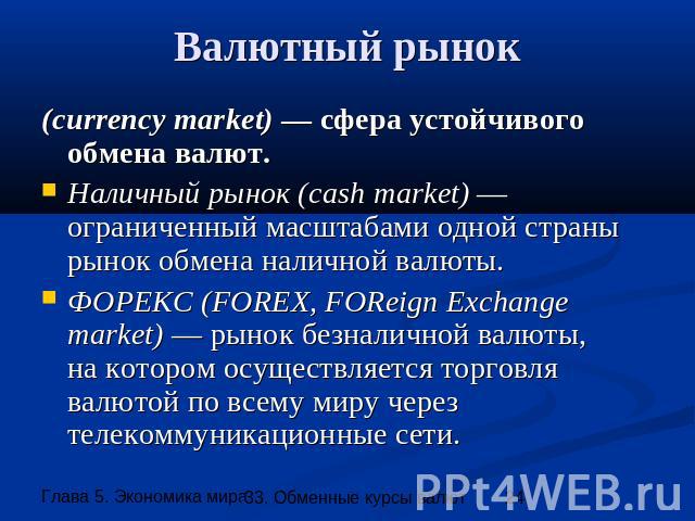 Валютный рынок (currency market) — сфера устойчивого обмена валют. Наличный рынок (cash market) — ограниченный масштабами одной страны рынок обмена наличной валюты. ФОРЕКС (FOREX, FOReign Eхchangemarket) — рынок безналичной валюты,на котором осущест…