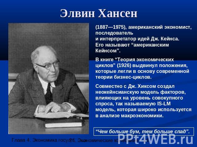 Элвин Хансен (1887—1975), американский экономист, последовательи интерпретатор идей Дж. Кейнса.Его называют “американским Кейнсом”. В книге “Теория экономических циклов” (1926) выдвинул положения, которые легли в основу современной теории бизнес-цик…