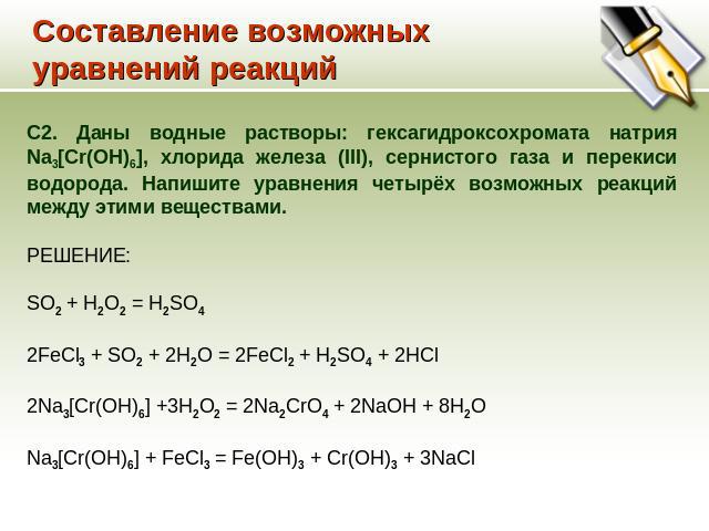 Составление возможных уравнений реакций С2. Даны водные растворы: гексагидроксохромата натрия Na3[Cr(OH)6], хлорида железа (III), сернистого газа и перекиси водорода. Напишите уравнения четырёх возможных реакций между этими веществами. РЕШЕНИЕ: SO2 …