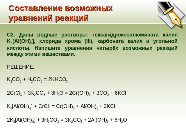 Составление возможных уравнений реакций C2. Даны водные растворы: гексагидроксоалюмината калия K3[Al(OH)6], хлорида хрома (III), карбоната калия и угольной кислоты. Напишите уравнения четырёх возможных реакций между этими веществами. РЕШЕНИЕ: K2CO3 …