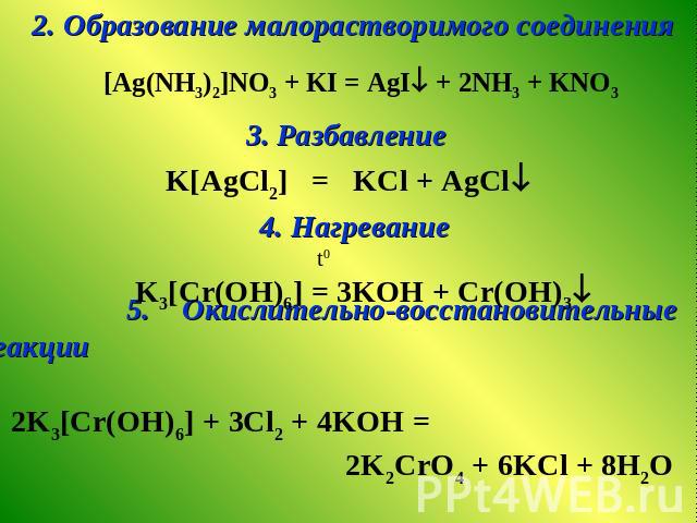2. Образование малорастворимого соединения [Ag(NH3)2]NO3 + KI = AgI + 2NH3 + KNO3 3. Разбавление K[AgCl2] = KCl + AgCl 4. Нагревание t0 K3[Cr(ОH)6] = 3KOH + Cr(OH)3 5. Окислительно-восстановительные реакции 2K3[Cr(ОH)6] + 3Сl2 + 4KOH = 2K2CrO4 + 6KC…