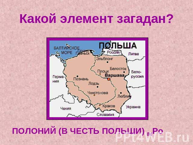 Какой элемент загадан? ПОЛОНИЙ (В ЧЕСТЬ ПОЛЬШИ) 84Po