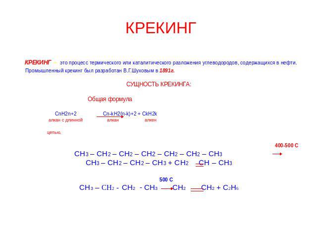КРЕКИНГ КРЕКИНГ – это процесс термического или каталитического разложения углеводородов, содержащихся в нефти. Промышленный крекинг был разработан В.Г.Шуховым в 1891г. СУЩНОСТЬ КРЕКИНГА: Общая формула СnН2n+2 Cn-kH2(n-k)+2 + CkH2k алкан с длинной ал…