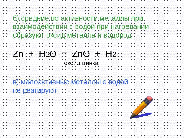 б) средние по активности металлы при взаимодействии с водой при нагревании образуют оксид металла и водород Zn + H2O = ZnO + H2 оксид цинка в) малоактивные металлы с водой не реагируют