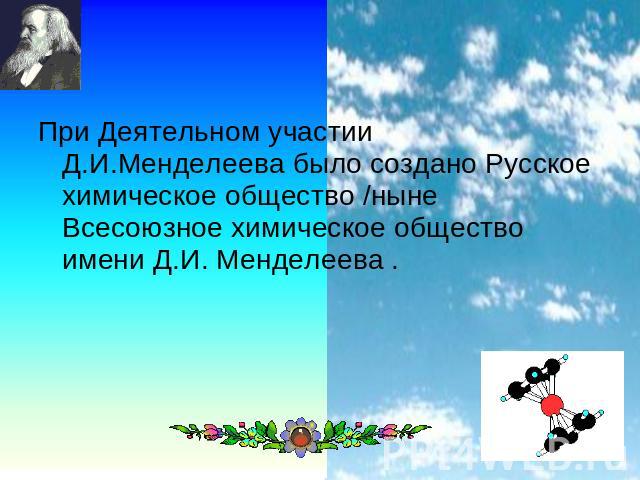 При Деятельном участии Д.И.Менделеева было создано Русское химическое общество /ныне Всесоюзное химическое общество имени Д.И. Менделеева .