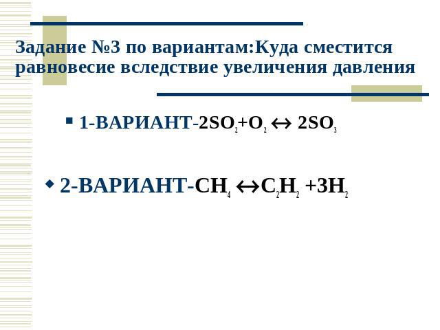 Задание №3 по вариантам:Куда сместится равновесие вследствие увеличения давления 1-ВАРИАНТ-2SO2+O2 2SO3 2-ВАРИАНТ-CH4 C2H2 +3H2