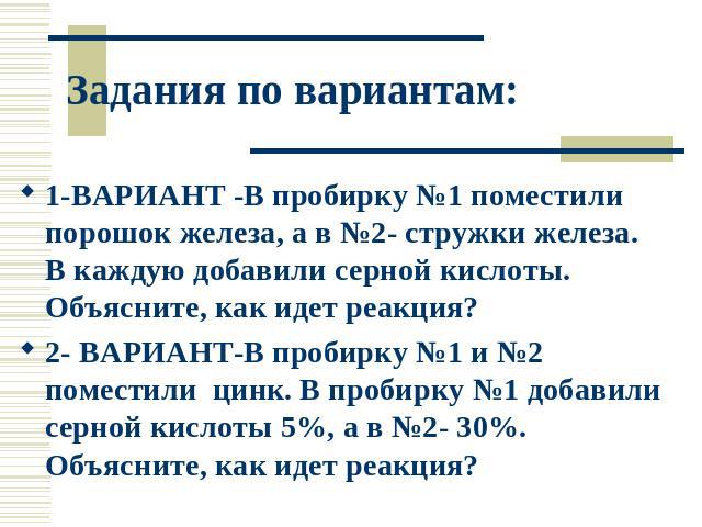 Задания по вариантам: 1-ВАРИАНТ -В пробирку №1 поместили порошок железа, а в №2- стружки железа. В каждую добавили серной кислоты. Объясните, как идет реакция? 2- ВАРИАНТ-В пробирку №1 и №2 поместили цинк. В пробирку №1 добавили серной кислоты 5%, а…