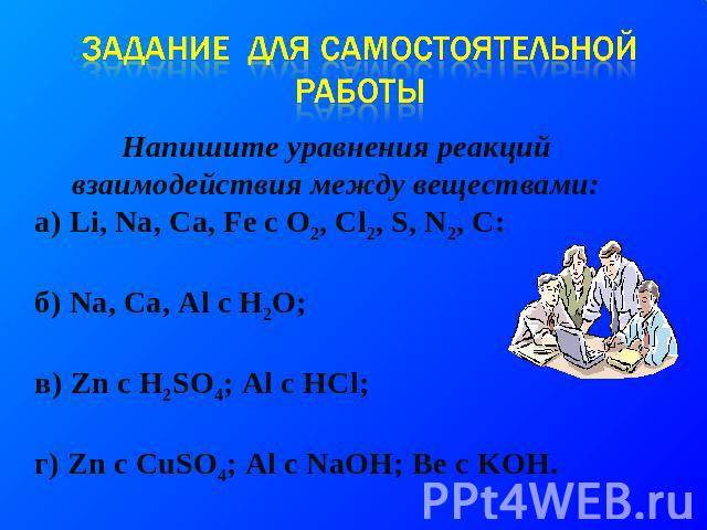 Задание для самостоятельной работы Напишите уравнения реакций взаимодействия между веществами: а) Li, Na, Ca, Fe c O2, Cl2, S, N2, C: б) Na, Ca, Al c H2O; в) Zn c H2SO4; Al c HCl; г) Zn c CuSO4; Al c NaOH; Be c KOH.