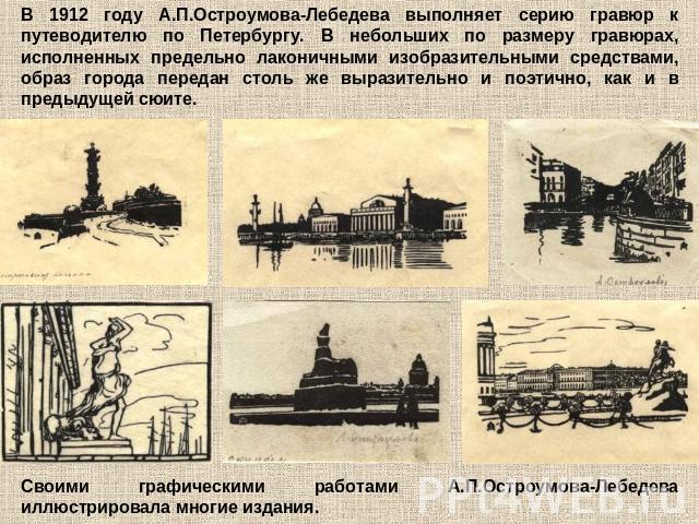 В 1912 году А.П.Остроумова-Лебедева выполняет серию гравюр к путеводителю по Петербургу. В небольших по размеру гравюрах, исполненных предельно лаконичными изобразительными средствами, образ города передан столь же выразительно и поэтично, как и в п…