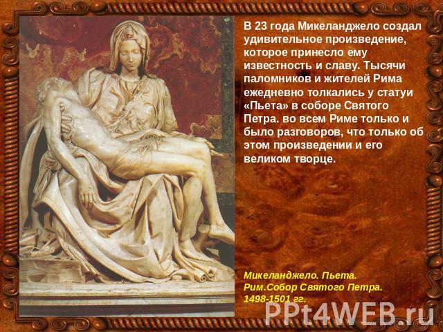 В 23 года Микеланджело создал удивительное произведение, которое принесло ему известность и славу. Тысячи паломников и жителей Рима ежедневно толкались у статуи «Пьета» в соборе Святого Петра. во всем Риме только и было разговоров, что только об это…