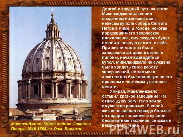 Долгий и трудный путь на земле Микеланджело закончил созданием вознесшегося к небесам купола собора Святого Петра в Риме. В городе, некогда поразившим его творческое вдохновение, ему суждено будет оставить вечную память о себе. При жизни мастера был…