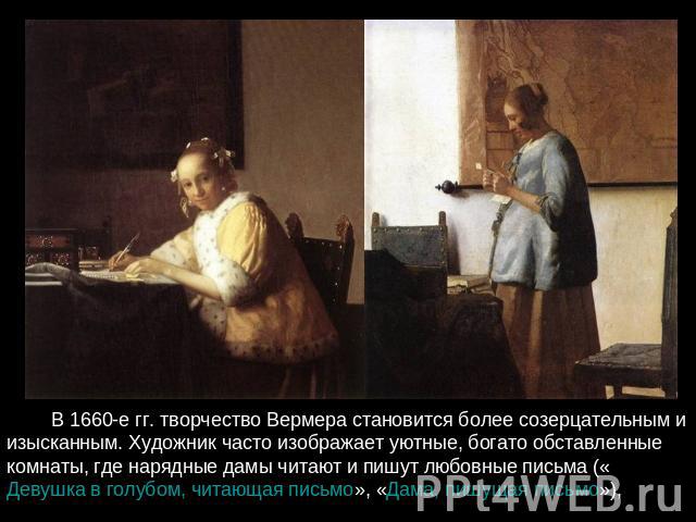          В 1660-е гг. творчество Вермера становится более созерцательным и изысканным. Художник часто изображает уютные, богато обставленные комнаты, где нарядные дамы читают и пишут любовные письма («Девушка в голубом, читающая письмо», «Дама, пишу…