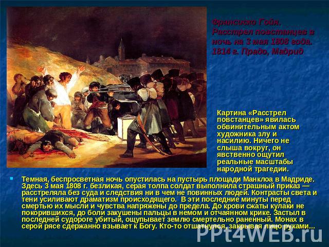 Франсиско Гойя. Расстрел повстанцев в ночь на 3 мая 1808 года. 1814 г. Прадо, Мадрид Картина «Расстрел повстанцев» явилась обвинительным актом художника злу и насилию. Ничего не слыша вокруг, он явственно ощутил реальные масштабы народной трагедии. …