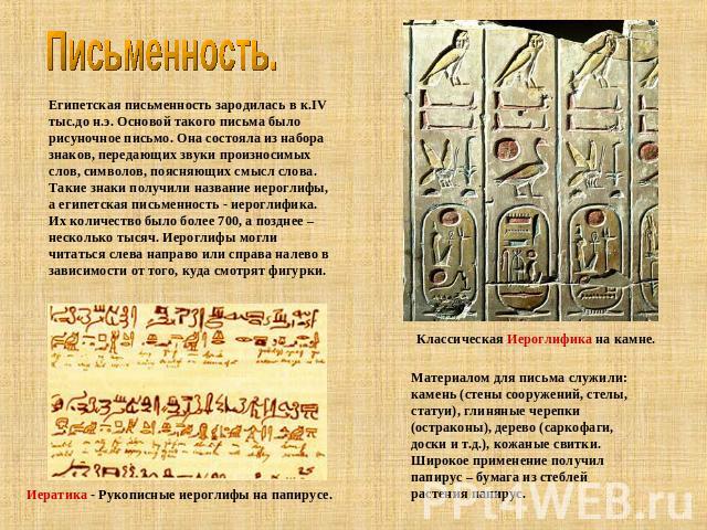 Письменность. Египетская письменность зародилась в к.IV тыс.до н.э. Основой такого письма было рисуночное письмо. Она состояла из набора знаков, передающих звуки произносимых слов, символов, поясняющих смысл слова. Такие знаки получили название иеро…