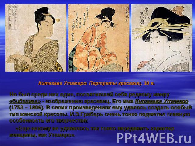 Китагава Утамаро. Портреты красавиц. 18 в. Но был среди них один, посвятивший себя редкому жанру «бидзинга» - изображению красавиц. Его имя Китагава Утамаро (1753 – 1806). В своих произведениях ему удалось создать особый тип женской красоты. И.Э.Гра…