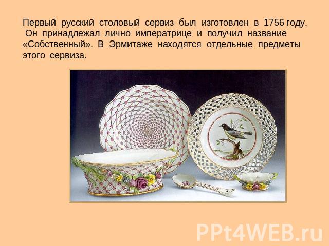 Первый русский столовый сервиз был изготовлен в 1756 году. Он принадлежал лично императрице и получил название «Собственный». В Эрмитаже находятся отдельные предметы этого сервиза.