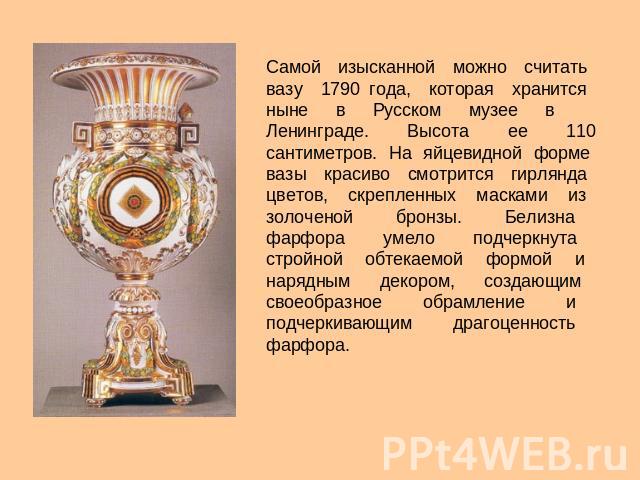 Самой изысканной можно считать вазу 1790 года, которая хранится ныне в Русском музее в Ленинграде. Высота ее 110 сантиметров. На яйцевидной форме вазы красиво смотрится гирлянда цветов, скрепленных масками из золоченой бронзы. Белизна фарфора умело …