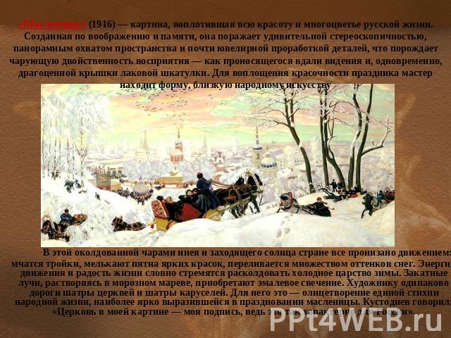 «Масленица» (1916) — картина, воплотившая всю красоту и многоцветье русской жизни. Созданная по воображению и памяти, она поражает удивительной стереоскопичностью, панорамным охватом пространства и почти ювелирной проработкой деталей, что порождает …