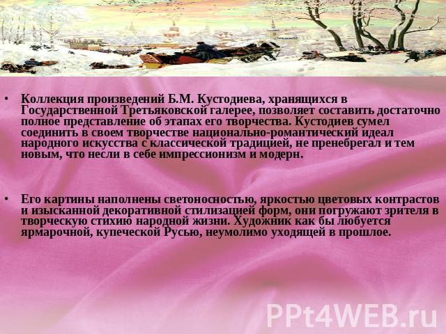Коллекция произведений Б.М. Кустодиева, хранящихся в Государственной Третьяковской галерее, позволяет составить достаточно полное представление об этапах его творчества. Кустодиев сумел соединить в своем творчестве национально-романтический идеал на…