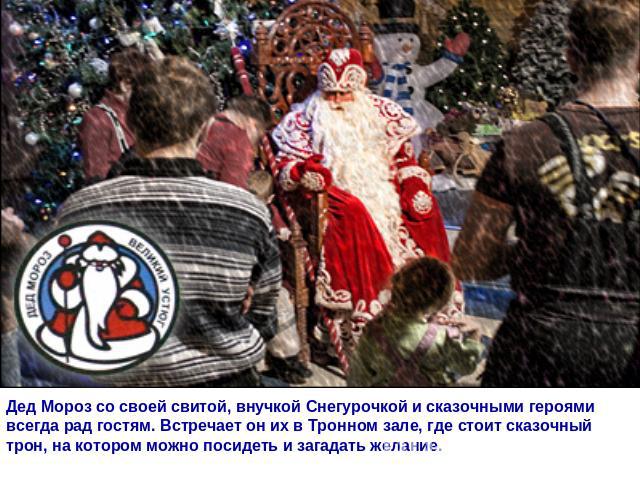 Дед Мороз со своей свитой, внучкой Снегурочкой и сказочными героями всегда рад гостям. Встречает он их в Тронном зале, где стоит сказочный трон, на котором можно посидеть и загадать желание.