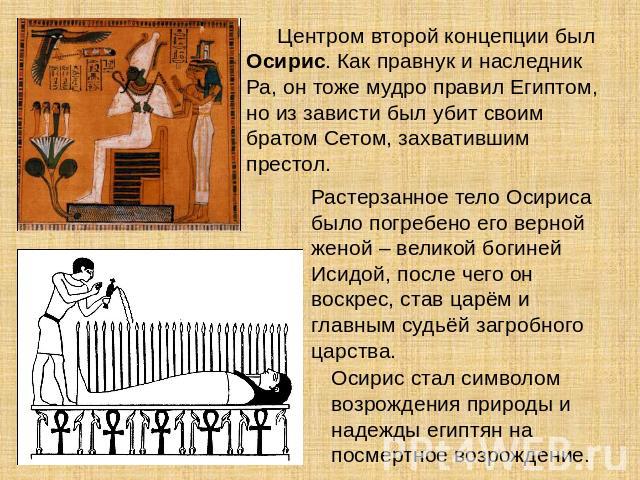 Центром второй концепции был Осирис. Как правнук и наследник Ра, он тоже мудро правил Египтом, но из зависти был убит своим братом Сетом, захватившим престол. Растерзанное тело Осириса было погребено его верной женой – великой богиней Исидой, после …