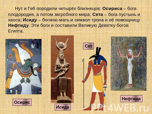 Нут и Геб породили четырёх близнецов: Осириса – бога плодородия, а потом загробного мира; Сета – бога пустынь и хаоса; Исиду – богиню-мать и символ трона и её помощницу Нефтиду. Эти боги и составили Великую Девятку богов Египта.