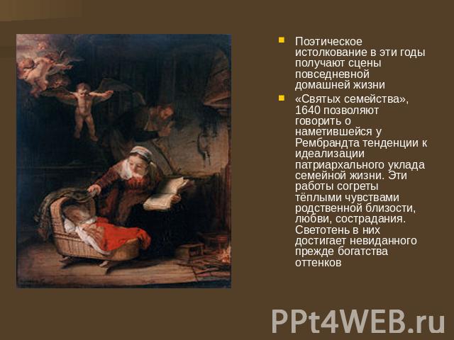 Поэтическое истолкование в эти годы получают сцены повседневной домашней жизни «Святых семейства», 1640 позволяют говорить о наметившейся у Рембрандта тенденции к идеализации патриархального уклада семейной жизни. Эти работы согреты тёплыми чувствам…
