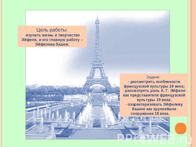 Цель работы: изучить жизнь и творчество Эйфеля, и его главную работу – Эйфелева башня. Задачи: - рассмотреть особенности французской культуры 19 века; рассмотреть роль А. Г. Эйфеля как представителя французской культуры 19 века; охарактеризовать Эйф…