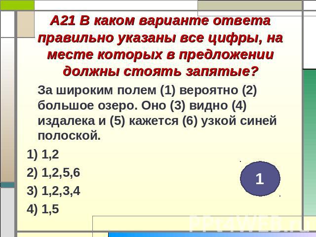 А21 В каком варианте ответа правильно указаны все цифры, на месте которых в предложении должны стоять запятые? За широким полем (1) вероятно (2) большое озеро. Оно (3) видно (4) издалека и (5) кажется (6) узкой синей полоской. 1) 1,2 2) 1,2,5,6 3) 1…