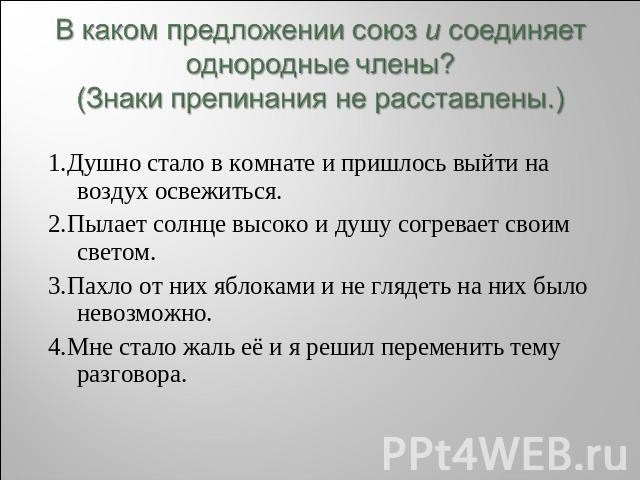 В каком предложении союз и соединяет однородные члены? (Знаки препинания не расставлены.) 1.Душно стало в комнате и пришлось выйти на воздух освежиться. 2.Пылает солнце высоко и душу согревает своим светом. 3.Пахло от них яблоками и не глядеть на ни…