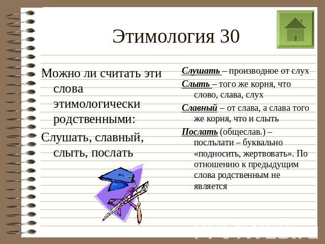 Этимология 30 Можно ли считать эти слова этимологически родственными: Слушать, славный, слыть, послать Слушать – производное от слух Слыть – того же корня, что слово, слава, слух Славный – от слава, а слава того же корня, что и слыть Послать (общесл…