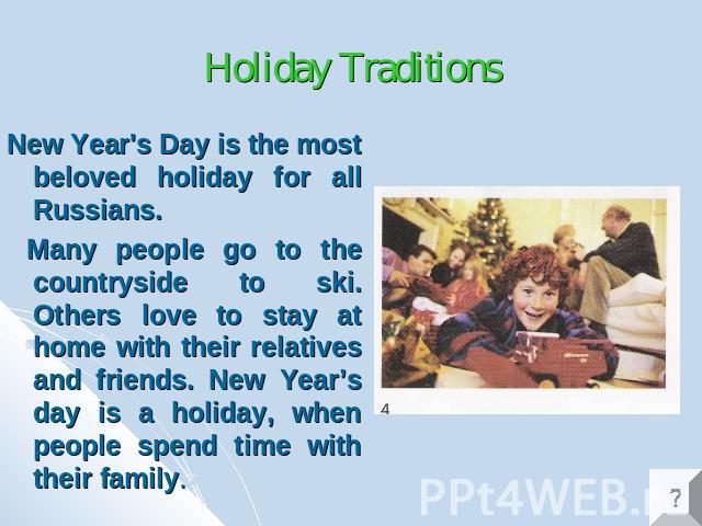 Holiday Traditions New Year's Day is the most beloved holiday for all Russians. Many people go to the countryside to ski. Others love to stay at home with their relatives and friends. New Year’s day is a holiday, when people spend time with their family.