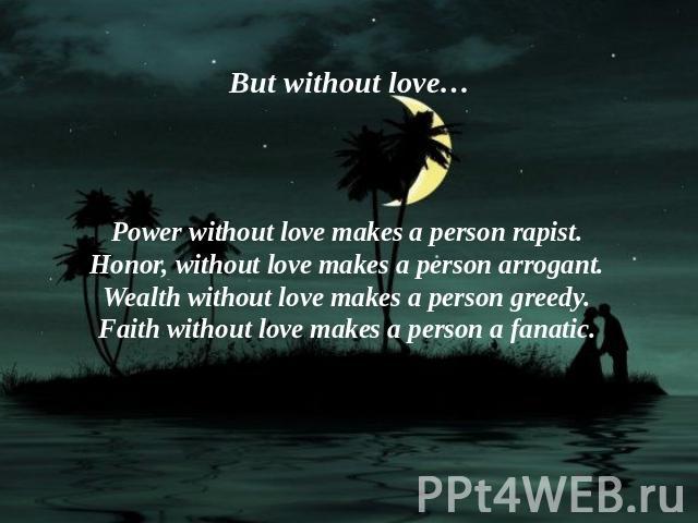 But without love… Power without love makes a person rapist.Honor, without love makes a person arrogant.Wealth without love makes a person greedy.Faith without love makes a person a fanatic.