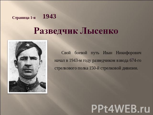 Разведчик Лысенко Свой боевой путь Иван Никифорович начал в 1943-м году разведчиком взвода 674-го стрелкового полка 150-й стрелковой дивизии.