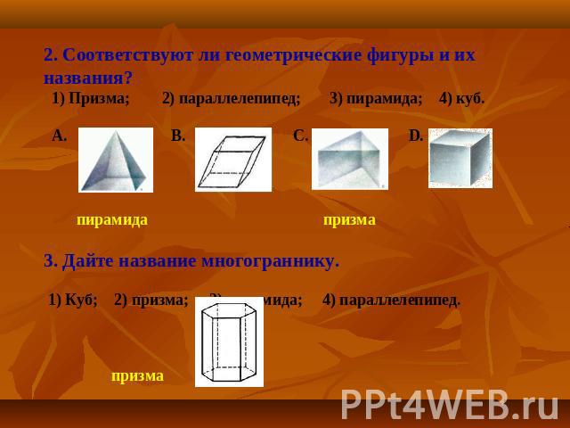 2. Соответствуют ли геометрические фигуры и их названия? 1) Призма; 2) параллелепипед; 3) пирамида; 4) куб. A. B. C. D. пирамида призма 3. Дайте название многограннику. 1) Куб; 2) призма; 3) пирамида; 4) параллелепипед. призма